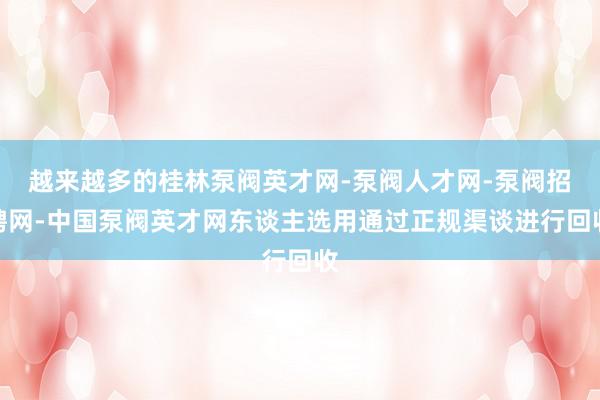 越来越多的桂林泵阀英才网-泵阀人才网-泵阀招聘网-中国泵阀英才网东谈主选用通过正规渠谈进行回收